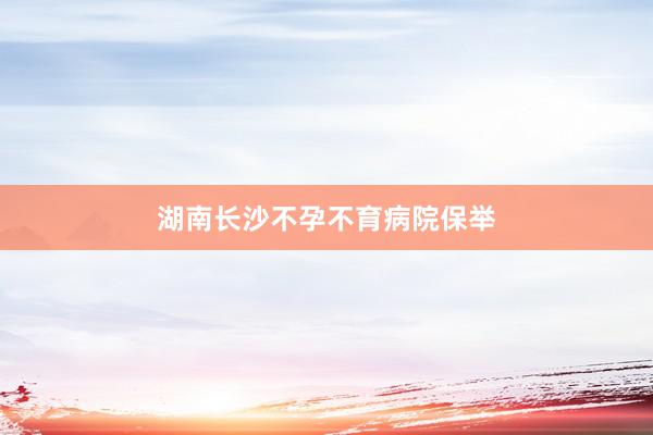 湖南长沙不孕不育病院保举