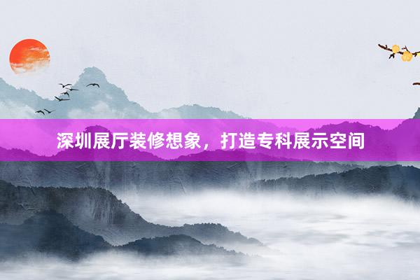 深圳展厅装修想象，打造专科展示空间